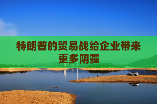特朗普的貿(mào)易戰(zhàn)給企業(yè)帶來(lái)更多陰霾