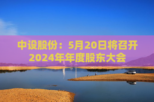 中設(shè)股份：5月20日將召開2024年年度股東大會