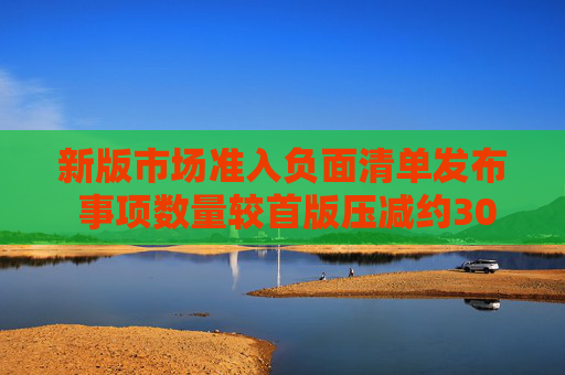 新版市場準(zhǔn)入負(fù)面清單發(fā)布 事項數(shù)量較首版壓減約30%  第1張