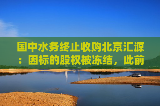 國中水務(wù)終止收購北京匯源：因標(biāo)的股權(quán)被凍結(jié)，此前已投入9.3億元