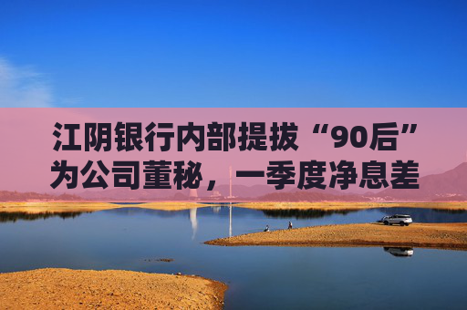 江陰銀行內(nèi)部提拔“90后”為公司董秘，一季度凈息差繼續(xù)承壓投資收益飆漲