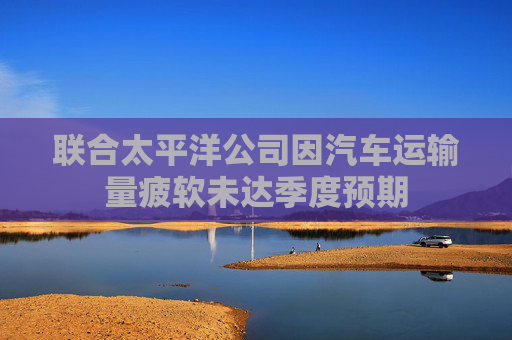 聯(lián)合太平洋公司因汽車運(yùn)輸量疲軟未達(dá)季度預(yù)期