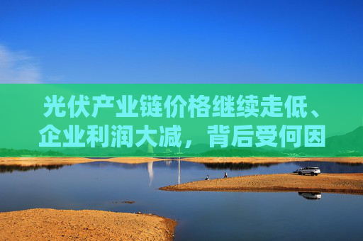 光伏產(chǎn)業(yè)鏈價格繼續(xù)走低、企業(yè)利潤大減，背后受何因素影響