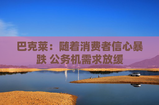 巴克萊：隨著消費(fèi)者信心暴跌 公務(wù)機(jī)需求放緩