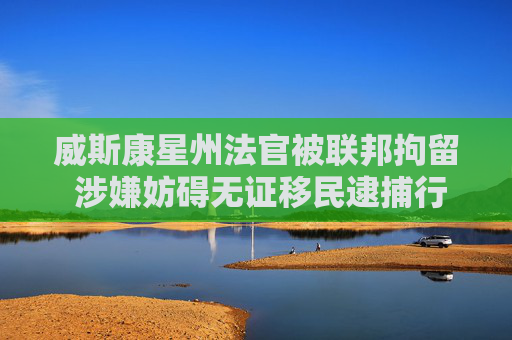 威斯康星州法官被聯(lián)邦拘留 涉嫌妨礙無(wú)證移民逮捕行動(dòng)
