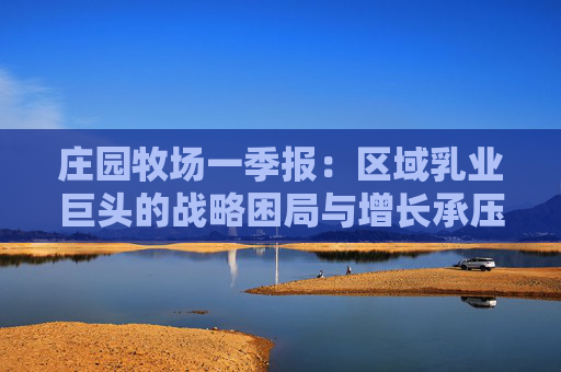 莊園牧場一季報：區(qū)域乳業(yè)巨頭的戰(zhàn)略困局與增長承壓