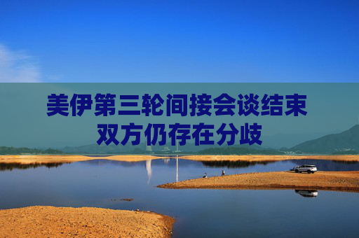 美伊第三輪間接會談結(jié)束 雙方仍存在分歧