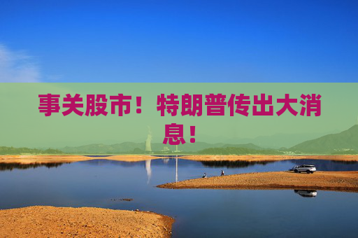 事關(guān)股市！特朗普傳出大消息！