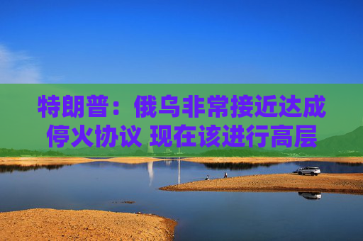 特朗普：俄烏非常接近達(dá)成停火協(xié)議 現(xiàn)在該進(jìn)行高層會(huì)晤