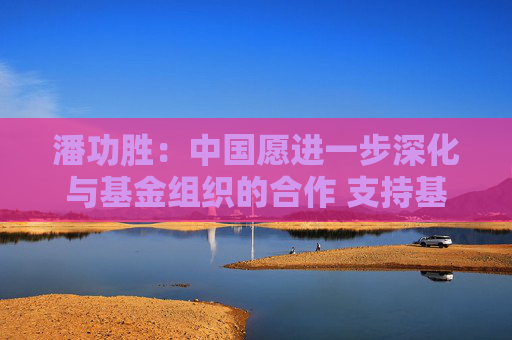 潘功勝：中國愿進(jìn)一步深化與基金組織的合作 支持基金組織在維護(hù)全球經(jīng)濟(jì)金融穩(wěn)定方面發(fā)揮更大的作用