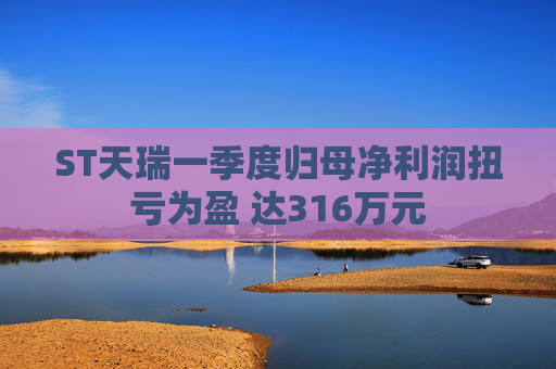 ST天瑞一季度歸母凈利潤扭虧為盈 達(dá)316萬元