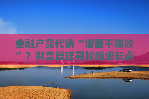 金融產(chǎn)品代銷“增量不增收”？財富管理尋找新增長點