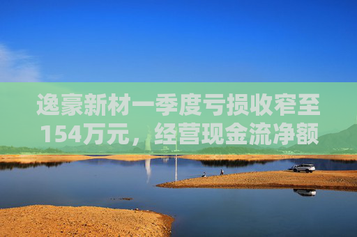 逸豪新材一季度虧損收窄至154萬元，經(jīng)營(yíng)現(xiàn)金流凈額同比降24.2%