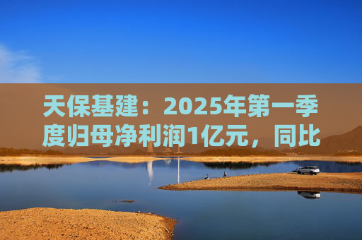 天保基建：2025年第一季度歸母凈利潤(rùn)1億元，同比增長(zhǎng)737.29%