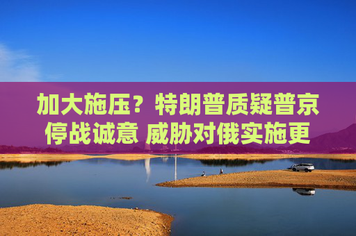 加大施壓？特朗普質(zhì)疑普京停戰(zhàn)誠意 威脅對俄實施更嚴厲制裁