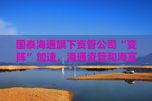 國泰海通旗下資管公司“變陣”加速，海通資管和海富通基金一把手均來自國君資管
