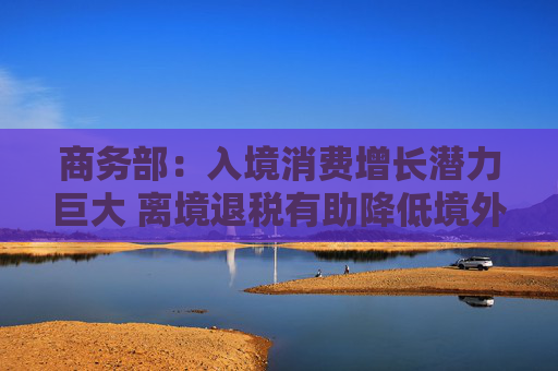 商務(wù)部：入境消費(fèi)增長潛力巨大 離境退稅有助降低境外旅客購物成本