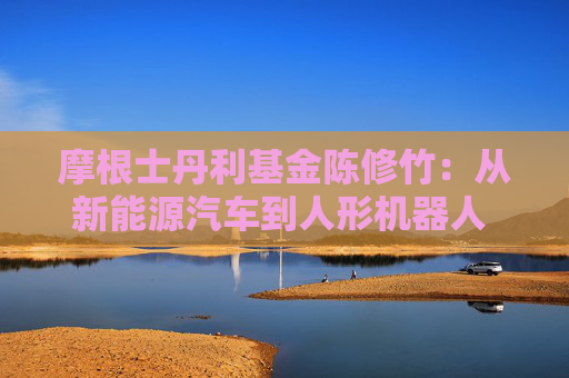 摩根士丹利基金陳修竹：從新能源汽車到人形機(jī)器人 中國智造的萬億級產(chǎn)業(yè)躍遷