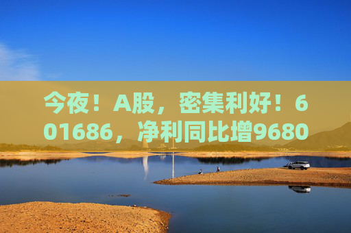 今夜！A股，密集利好！601686，凈利同比增9680.17%！