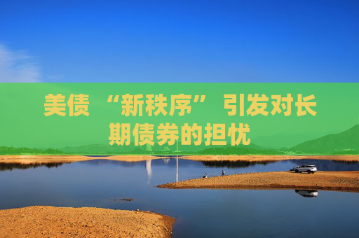 美債 “新秩序” 引發(fā)對長期債券的擔憂