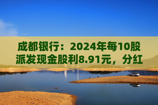 成都銀行：2024年每10股派發(fā)現(xiàn)金股利8.91元，分紅率30.04%