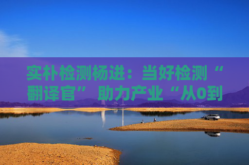 實(shí)樸檢測(cè)楊進(jìn)：當(dāng)好檢測(cè)“翻譯官” 助力產(chǎn)業(yè)“從0到1再到N”