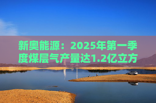 新奧能源：2025年第一季度煤層氣產(chǎn)量達1.2億立方米，同比增長20.4%
