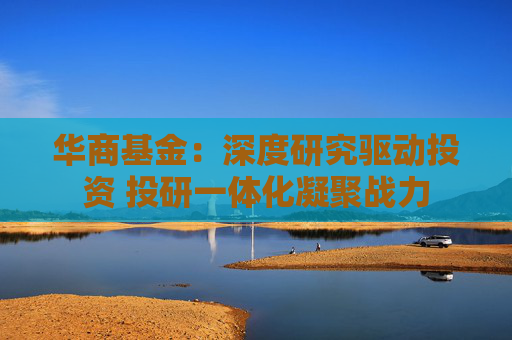 華商基金：深度研究驅動投資 投研一體化凝聚戰(zhàn)力