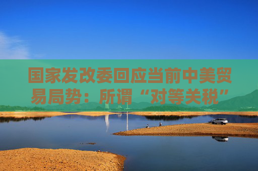 國(guó)家發(fā)改委回應(yīng)當(dāng)前中美貿(mào)易局勢(shì)：所謂“對(duì)等關(guān)稅”害人害己不得人心 必將以失敗告終