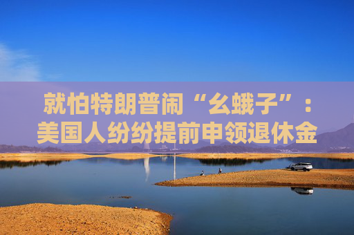 就怕特朗普鬧“幺蛾子”：美國(guó)人紛紛提前申領(lǐng)退休金！