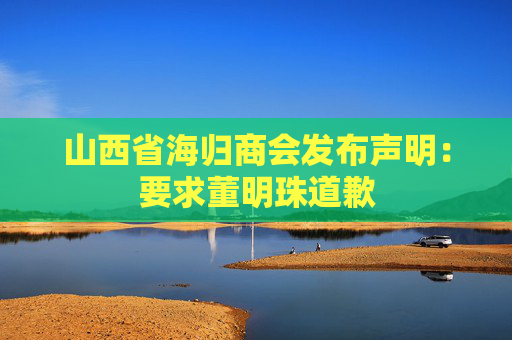山西省海歸商會(huì)發(fā)布聲明：要求董明珠道歉