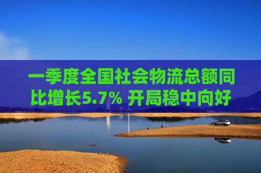 一季度全國社會物流總額同比增長5.7% 開局穩(wěn)中向好