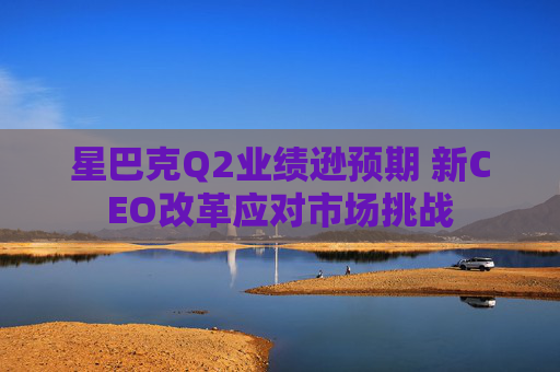 星巴克Q2業(yè)績遜預(yù)期 新CEO改革應(yīng)對市場挑戰(zhàn)