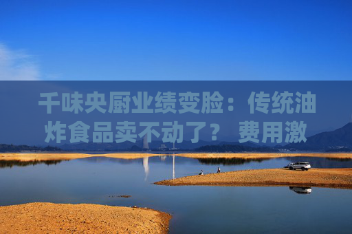 千味央廚業(yè)績變臉：傳統(tǒng)油炸食品賣不動了？ 費用激增拉低凈利潤