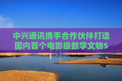 中興通訊攜手合作伙伴打造國內(nèi)首個電影級數(shù)字文物5G-A VR大空間項目