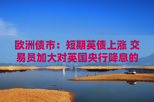 歐洲債市：短期英債上漲 交易員加大對英國央行降息的押注