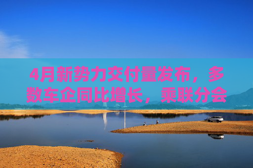 4月新勢力交付量發(fā)布，多數(shù)車企同比增長，乘聯(lián)分會：全月銷量呈現(xiàn)“前低后高”特征