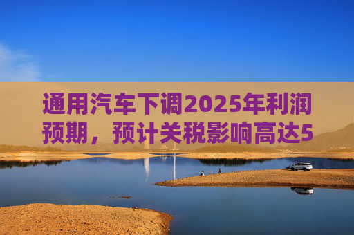 通用汽車下調(diào)2025年利潤預(yù)期，預(yù)計(jì)關(guān)稅影響高達(dá)50億美元