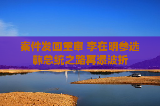 案件發(fā)回重審 李在明參選韓總統(tǒng)之路再添波折