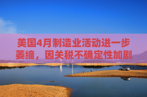 美國4月制造業(yè)活動(dòng)進(jìn)一步萎縮，因關(guān)稅不確定性加劇