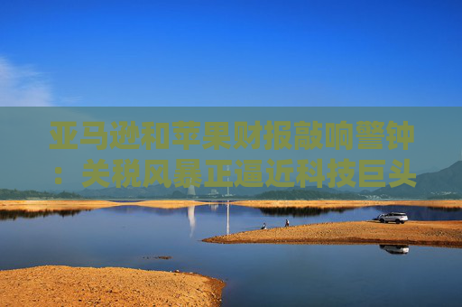 亞馬遜和蘋果財報敲響警鐘：關(guān)稅風(fēng)暴正逼近科技巨頭
