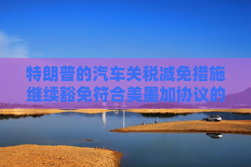 特朗普的汽車關(guān)稅減免措施繼續(xù)豁免符合美墨加協(xié)議的汽車零部件