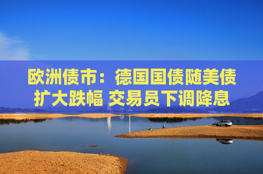 歐洲債市：德國(guó)國(guó)債隨美債擴(kuò)大跌幅 交易員下調(diào)降息押注