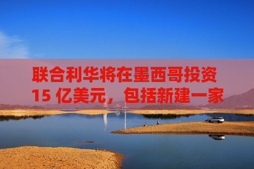 聯(lián)合利華將在墨西哥投資 15 億美元，包括新建一家工廠(chǎng)