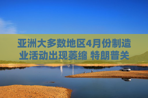 亞洲大多數(shù)地區(qū)4月份制造業(yè)活動出現(xiàn)萎縮 特朗普關稅沖擊全球需求
