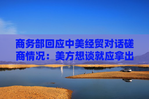商務(wù)部回應(yīng)中美經(jīng)貿(mào)對話磋商情況：美方想談就應(yīng)拿出談的誠意