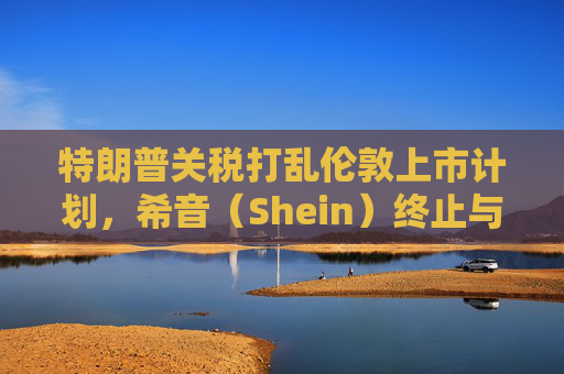 特朗普關(guān)稅打亂倫敦上市計劃，希音（Shein）終止與英國公關(guān)公司合作