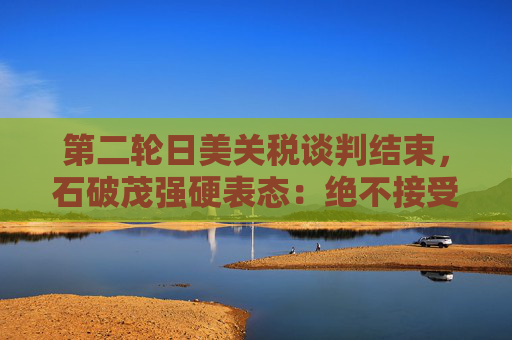 第二輪日美關(guān)稅談判結(jié)束，石破茂強(qiáng)硬表態(tài)：絕不接受對汽車加征關(guān)稅