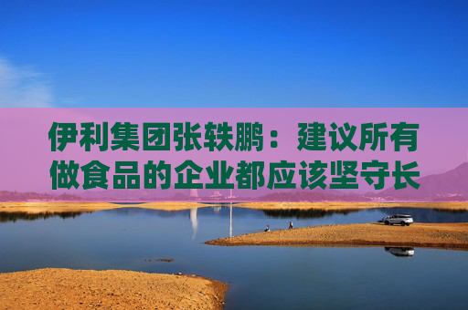 伊利集團(tuán)張軼鵬：建議所有做食品的企業(yè)都應(yīng)該堅守長期主義