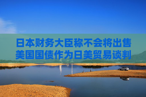 日本財(cái)務(wù)大臣稱不會(huì)將出售美國(guó)國(guó)債作為日美貿(mào)易談判的籌碼